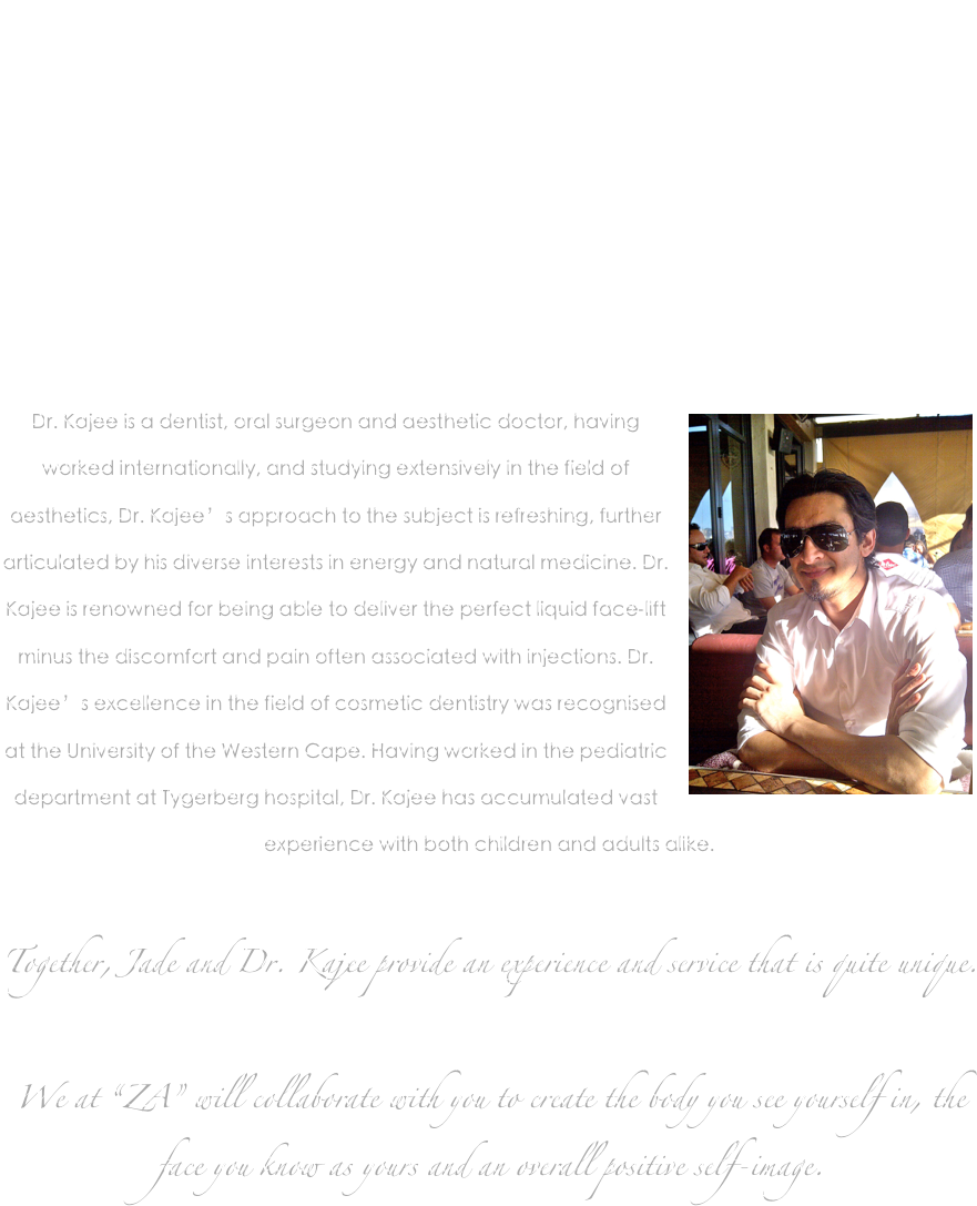 
Zen Aesthetic & Dental Spa was founded by Jade Ram, MBA, the CEO. Jade has as an engineering, science, music and philosophy background and is currently working on her doctorate in engineering. Jade has extended her scientific and engineering approach to the field of aesthetics and provides invaluable suggestions and perspective on symmetry and aesthetic facial engineering. 


￼Dr. Kajee is a dentist, oral surgeon and aesthetic doctor, having worked internationally, and studying extensively in the field of aesthetics, Dr. Kajee’s approach to the subject is refreshing, further articulated by his diverse interests in energy and natural medicine. Dr. Kajee is renowned for being able to deliver the perfect liquid face-lift minus the discomfort and pain often associated with injections. Dr. Kajee’s excellence in the field of cosmetic dentistry was recognised at the University of the Western Cape. Having worked in the pediatric department at Tygerberg hospital, Dr. Kajee has accumulated vast experience with both children and adults alike.



Together, Jade and Dr. Kajee provide an experience and service that is quite unique. 

We at “ZA” will collaborate with you to create the body you see yourself in, the face you know as yours and an overall positive self-image. 
