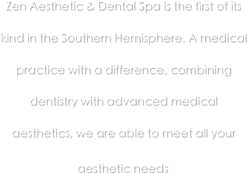 Zen Aesthetic & Dental Spa is the first of its kind in the Southern Hemisphere. A medical practice with a difference, combining dentistry with advanced medical aesthetics, we are able to meet all your aesthetic needs. 
