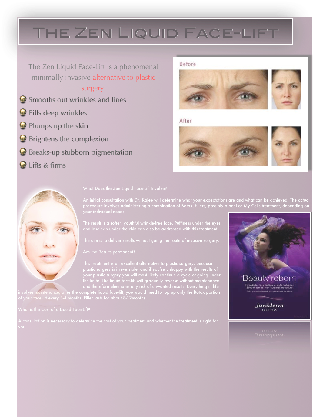 ￼


￼￼


￼What Does the Zen Liquid Face-Lift Involve?

An initial consultation with Dr. Kajee will determine what your expectations are and what can be achieved. The actual procedure involves administering a combination of Botox, fillers, possibly a peel or My Cells treatment, depending on your individual needs.￼

The result is a softer, youthful wrinkle-free face. Puffiness under the eyes and lose skin under the chin can also be addressed with this treatment.

The aim is to deliver results without going the route of invasive surgery. 

Are the Results permanent?

This treatment is an excellent alternative to plastic surgery, because plastic surgery is irreversible, and if you’re unhappy with the results of your plastic surgery you will most likely continue a cycle of going under the knife. The liquid face-lift will gradually reverse without maintenance and therefore eliminates any risk of unwanted results. Everything in life involves maintenance, after the complete liquid face-lift, you would need to top up only the Botox portion of your face-lift every 3-4 months. Filler lasts for about 8-12months.

What is the Cost of a Liquid Face-Lift?

A consultation is necessary to determine the cost of your treatment and whether the treatment is right for you.














